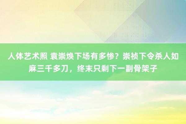 人体艺术照 袁崇焕下场有多惨？崇祯下令杀人如麻三千多刀，终末只剩下一副骨架子