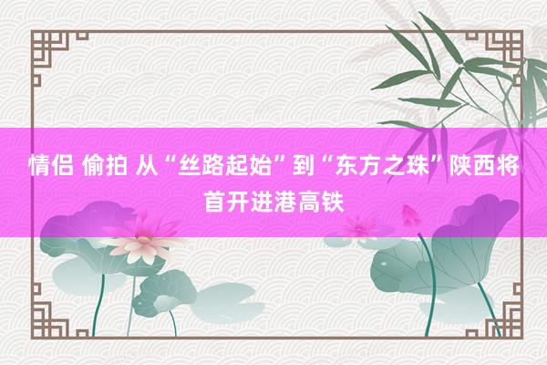 情侣 偷拍 从“丝路起始”到“东方之珠”陕西将首开进港高铁