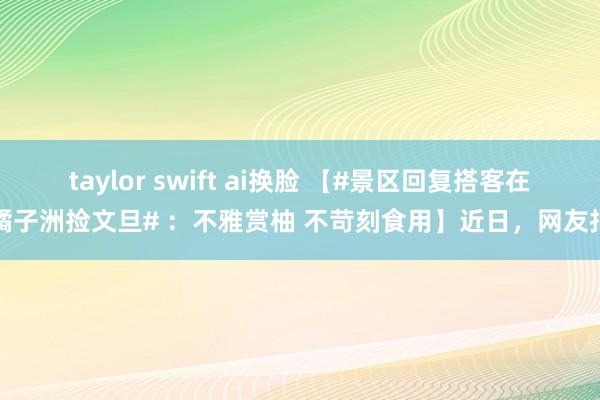 taylor swift ai换脸 【#景区回复搭客在橘子洲捡文旦# ：不雅赏柚 不苛刻食用】近日，网友拍