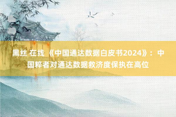 黑丝 在线 《中国通达数据白皮书2024》：中国粹者对通达数据救济度保执在高位