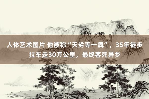 人体艺术图片 他被称“天劣等一疯”，35年徒步拉车走30万公里，最终客死异乡