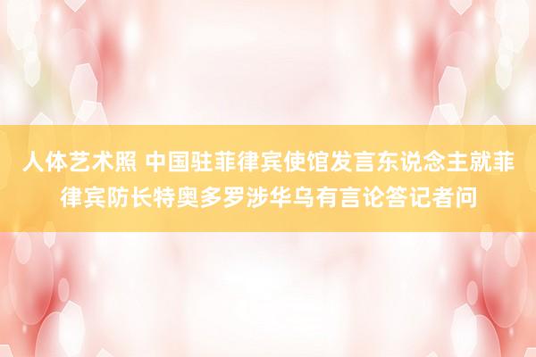 人体艺术照 中国驻菲律宾使馆发言东说念主就菲律宾防长特奥多罗涉华乌有言论答记者问