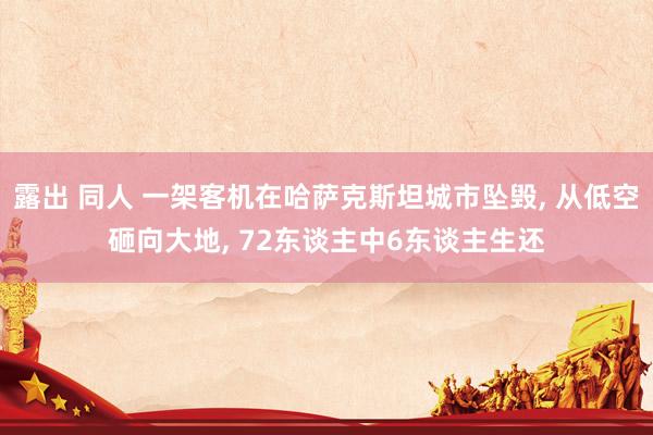 露出 同人 一架客机在哈萨克斯坦城市坠毁， 从低空砸向大地， 72东谈主中6东谈主生还