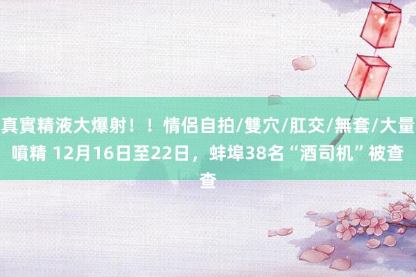 真實精液大爆射！！情侶自拍/雙穴/肛交/無套/大量噴精 12月16日至22日，蚌埠38名“酒司机”被查