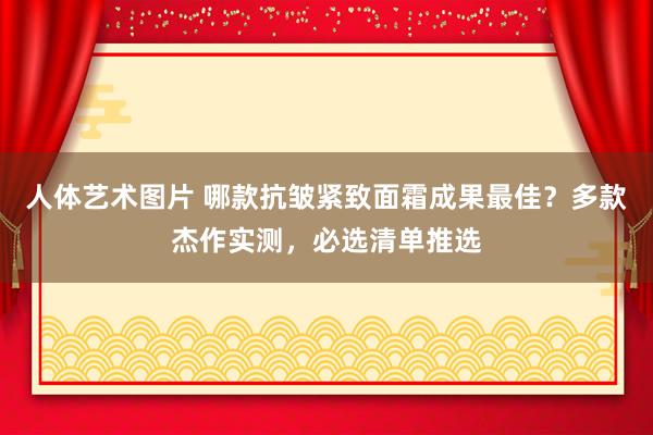 人体艺术图片 哪款抗皱紧致面霜成果最佳？多款杰作实测，必选清单推选