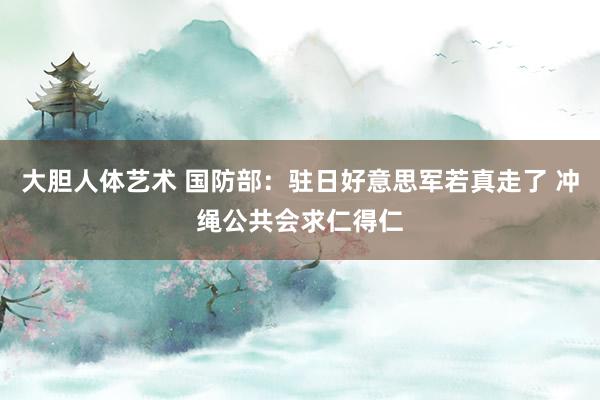 大胆人体艺术 国防部：驻日好意思军若真走了 冲绳公共会求仁得仁