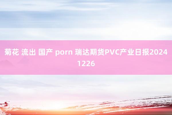 菊花 流出 国产 porn 瑞达期货PVC产业日报20241226