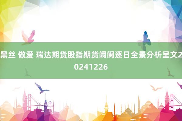 黑丝 做爱 瑞达期货股指期货阛阓逐日全景分析呈文20241226