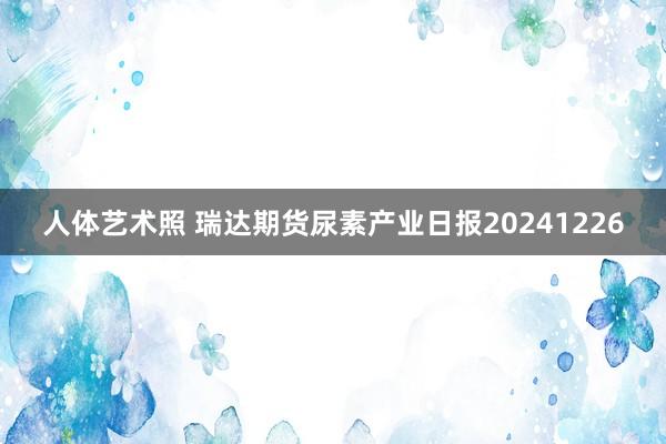 人体艺术照 瑞达期货尿素产业日报20241226