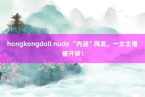 hongkongdoll nude “内涵”网友，一女主播被开除！