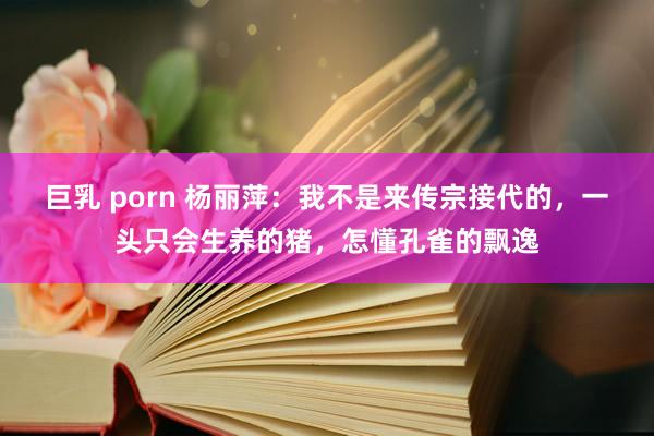 巨乳 porn 杨丽萍：我不是来传宗接代的，一头只会生养的猪，怎懂孔雀的飘逸