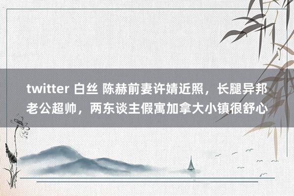 twitter 白丝 陈赫前妻许婧近照，长腿异邦老公超帅，两东谈主假寓加拿大小镇很舒心