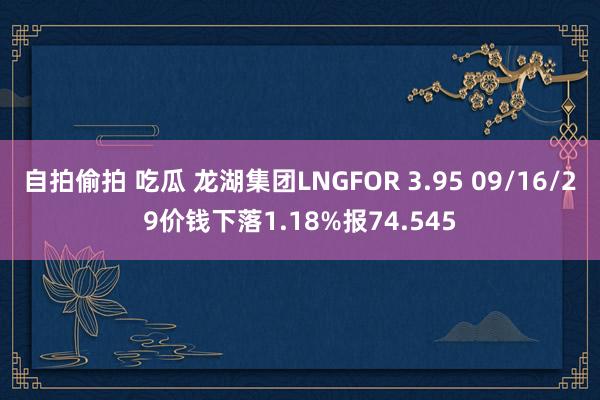 自拍偷拍 吃瓜 龙湖集团LNGFOR 3.95 09/16/29价钱下落1.18%报74.545