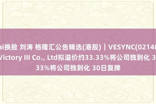 ai换脸 刘涛 格隆汇公告精选(港股)︱VESYNC(02148.HK)：Victory III Co.， Ltd拟溢价约33.33%将公司独到化 30日复牌