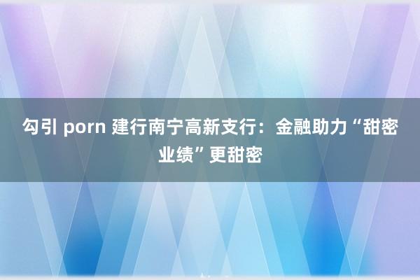 勾引 porn 建行南宁高新支行：金融助力“甜密业绩”更甜密