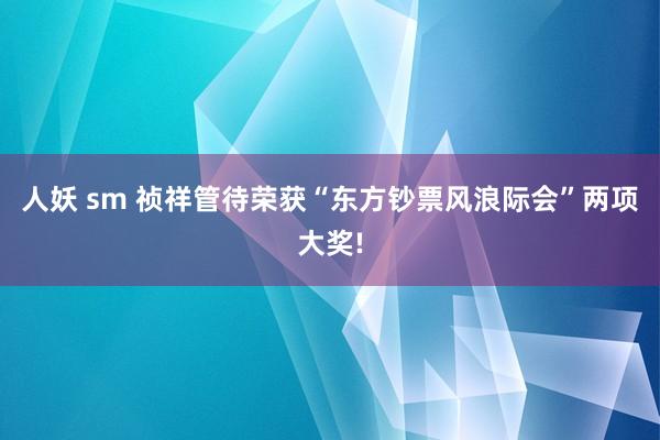 人妖 sm 祯祥管待荣获“东方钞票风浪际会”两项大奖!