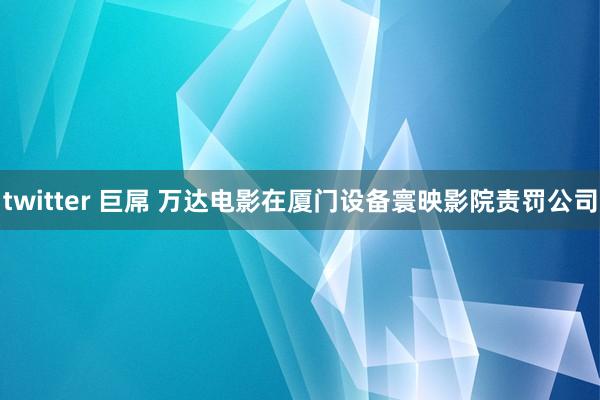 twitter 巨屌 万达电影在厦门设备寰映影院责罚公司