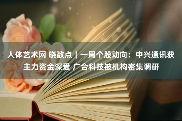 人体艺术网 晓数点｜一周个股动向：中兴通讯获主力资金深爱 广合科技被机构密集调研