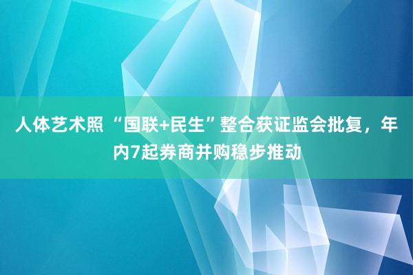 人体艺术照 “国联+民生”整合获证监会批复，年内7起券商并购稳步推动