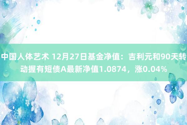 中国人体艺术 12月27日基金净值：吉利元和90天转动握有短债A最新净值1.0874，涨0.04%