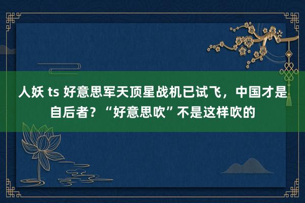 人妖 ts 好意思军天顶星战机已试飞，中国才是自后者？“好意思吹”不是这样吹的