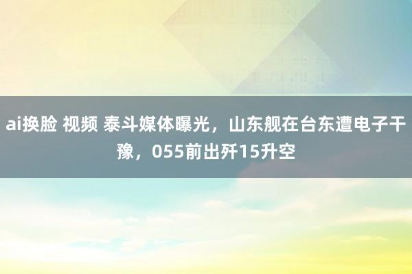 ai换脸 视频 泰斗媒体曝光，山东舰在台东遭电子干豫，055前出歼15升空