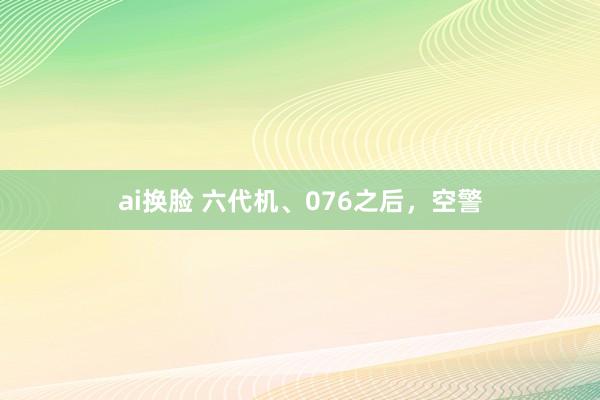 ai换脸 六代机、076之后，空警