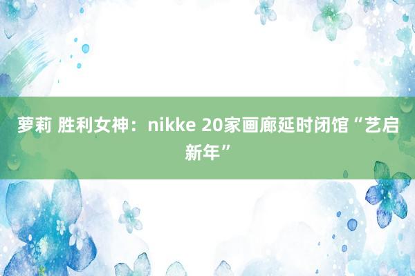 萝莉 胜利女神：nikke 20家画廊延时闭馆“艺启新年”