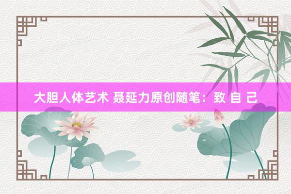 大胆人体艺术 聂延力原创随笔：致 自 己