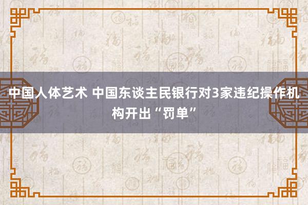 中国人体艺术 中国东谈主民银行对3家违纪操作机构开出“罚单”