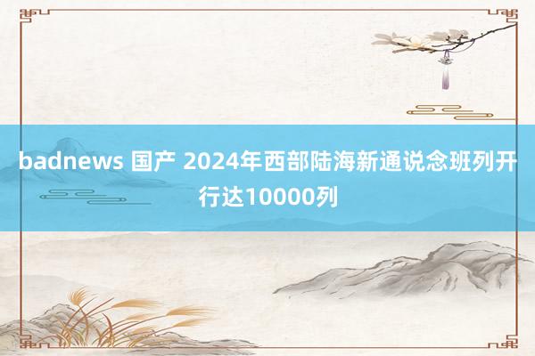 badnews 国产 2024年西部陆海新通说念班列开行达10000列