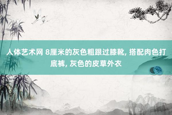 人体艺术网 8厘米的灰色粗跟过膝靴， 搭配肉色打底裤， 灰色的皮草外衣