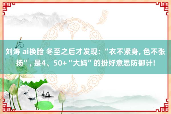 刘涛 ai换脸 冬至之后才发现: “衣不紧身， 色不张扬”， 是4、50+“大妈”的扮好意思防御计!