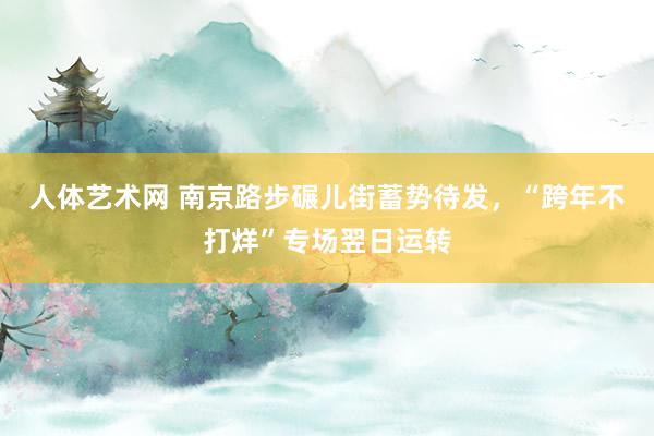 人体艺术网 南京路步碾儿街蓄势待发，“跨年不打烊”专场翌日运转