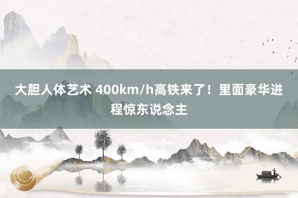 大胆人体艺术 400km/h高铁来了！里面豪华进程惊东说念主