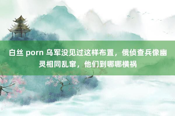 白丝 porn 乌军没见过这样布置，俄侦查兵像幽灵相同乱窜，他们到哪哪横祸