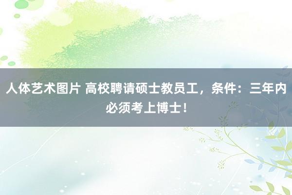 人体艺术图片 高校聘请硕士教员工，条件：三年内必须考上博士！