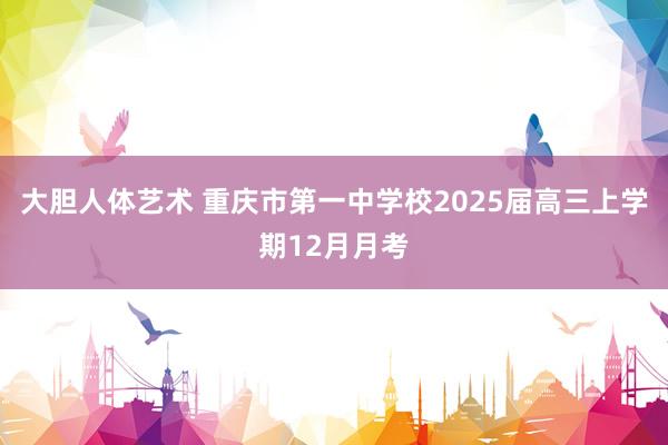 大胆人体艺术 重庆市第一中学校2025届高三上学期12月月考