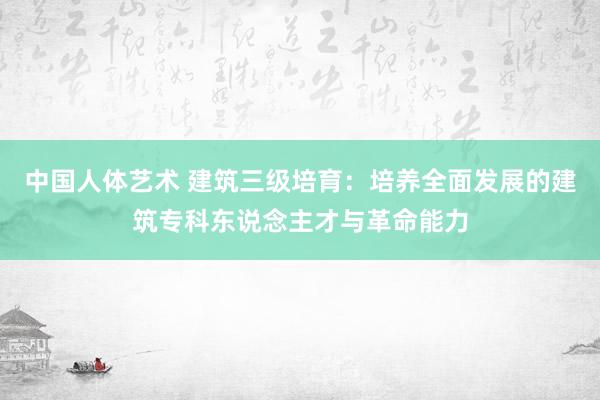 中国人体艺术 建筑三级培育：培养全面发展的建筑专科东说念主才与革命能力