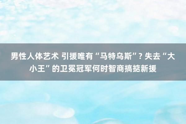 男性人体艺术 引援唯有“马特乌斯”? 失去“大小王”的卫冕冠军何时智商搞掂新援