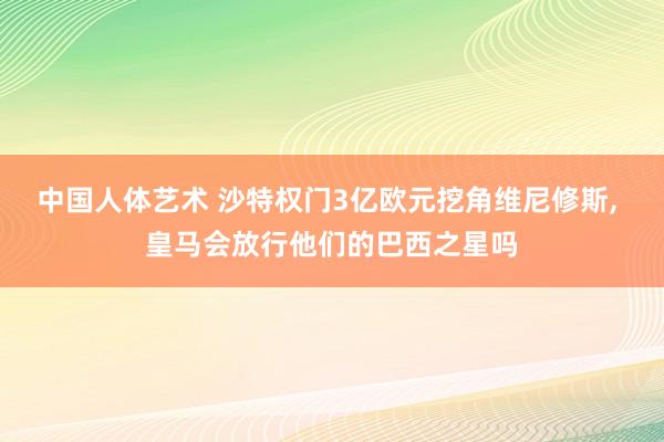 中国人体艺术 沙特权门3亿欧元挖角维尼修斯， 皇马会放行他们的巴西之星吗