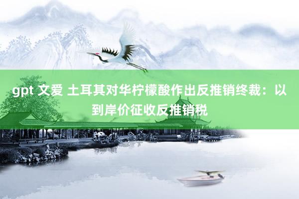 gpt 文爱 土耳其对华柠檬酸作出反推销终裁：以到岸价征收反推销税