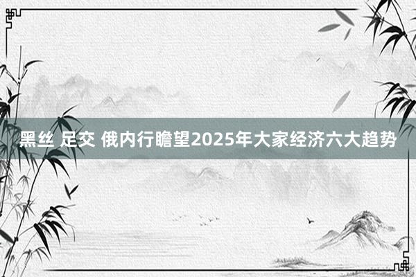 黑丝 足交 俄内行瞻望2025年大家经济六大趋势