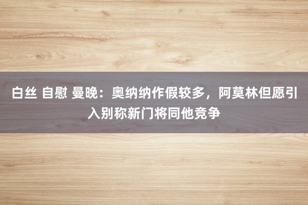 白丝 自慰 曼晚：奥纳纳作假较多，阿莫林但愿引入别称新门将同他竞争