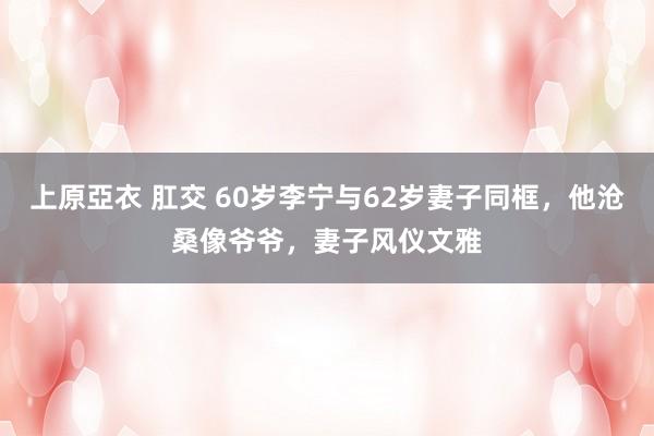 上原亞衣 肛交 60岁李宁与62岁妻子同框，他沧桑像爷爷，妻子风仪文雅