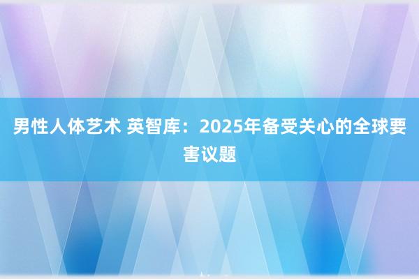 男性人体艺术 英智库：2025年备受关心的全球要害议题