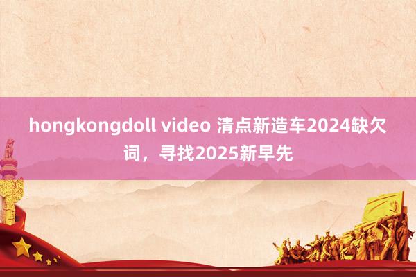 hongkongdoll video 清点新造车2024缺欠词，寻找2025新早先