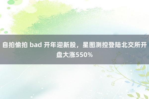 自拍偷拍 bad 开年迎新股，星图测控登陆北交所开盘大涨550%