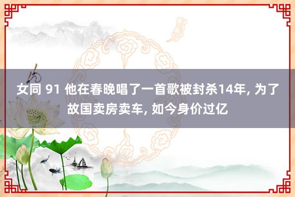 女同 91 他在春晚唱了一首歌被封杀14年， 为了故国卖房卖车， 如今身价过亿