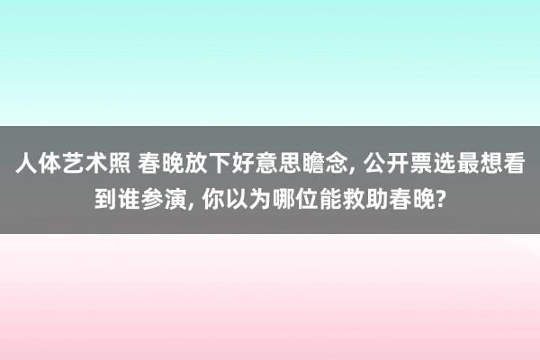 人体艺术照 春晚放下好意思瞻念， 公开票选最想看到谁参演， 你以为哪位能救助春晚?